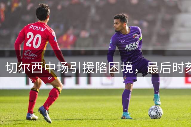 切尔西中场引援陷困境，最后时刻转向自由球员